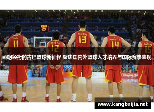 姚明领衔的古巴篮球新征程 聚焦国内外篮球人才培养与国际赛事表现