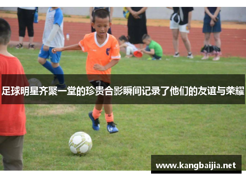足球明星齐聚一堂的珍贵合影瞬间记录了他们的友谊与荣耀