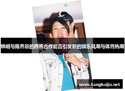 姚明与陈乔恩的跨界合作能否引发新的娱乐风潮与体育热潮